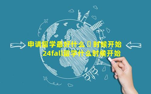 申请留学最好什么 ☘ 时候开始 24fall留学什么时候开始申请